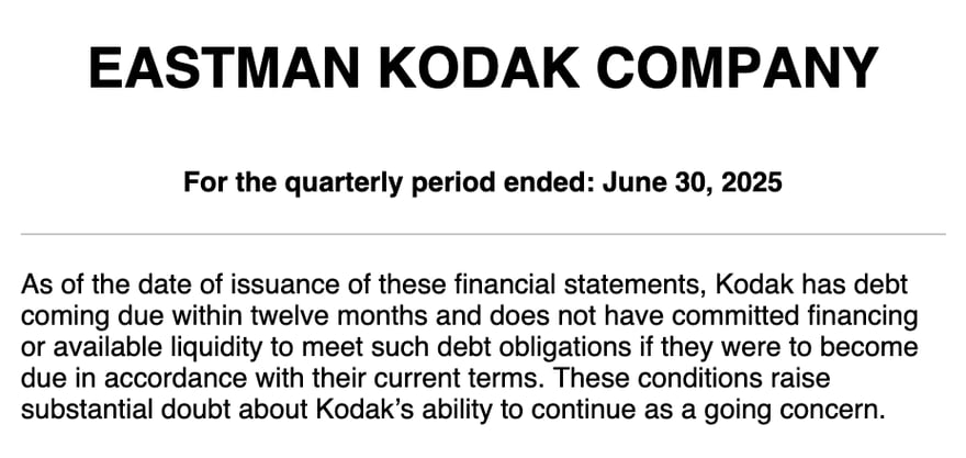 Eastman Kodak की 2025 दूसरी तिमाही की 10-Q (For the quarterly period ended: June 30, 2025) का मूल अंग्रेज़ी अंश: Kodak पर 12 महीने के भीतर चुकाने वाला क़र्ज़ है, उसे चुकाने के लिए न पक्की फ़ाइनेंसिंग है न उपलब्ध नक़दी, और ये परिस्थितियाँ Kodak के चलते रहने की क्षमता पर गंभीर संदेह पैदा करती हैं (substantial doubt about Kodak’s ability to continue as a going concern)।