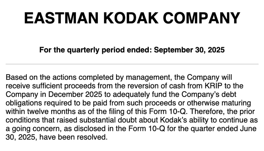 Eastman Kodak की 2025 तीसरी तिमाही की 10-Q (For the quarterly period ended: September 30, 2025) का मूल अंग्रेज़ी अंश: Kodak को दिसंबर 2025 में KRIP से लौटने वाला पैसा मिलेगा, जो 12 महीने में चुकाने वाले क़र्ज़ के लिए काफ़ी है, इसलिए दूसरी तिमाही की 10-Q में बताया गया चलते रहने का संदेह “have been resolved” (दूर हो गया है)।