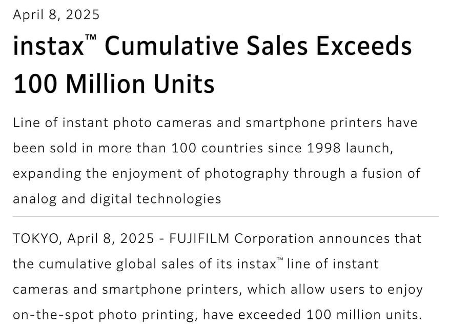Fujifilm की 8 अप्रैल 2025 की अंग्रेज़ी प्रेस विज्ञप्ति, शीर्षक “instax Cumulative Sales Exceeds 100 Million Units”; पाठ में लिखा है कि instax कैमरे और स्मार्टफ़ोन प्रिंटर 1998 में लॉन्च के बाद से 100 से अधिक देशों में बिके हैं और दुनिया भर में कुल बिक्री 10 करोड़ से अधिक हो गई है।