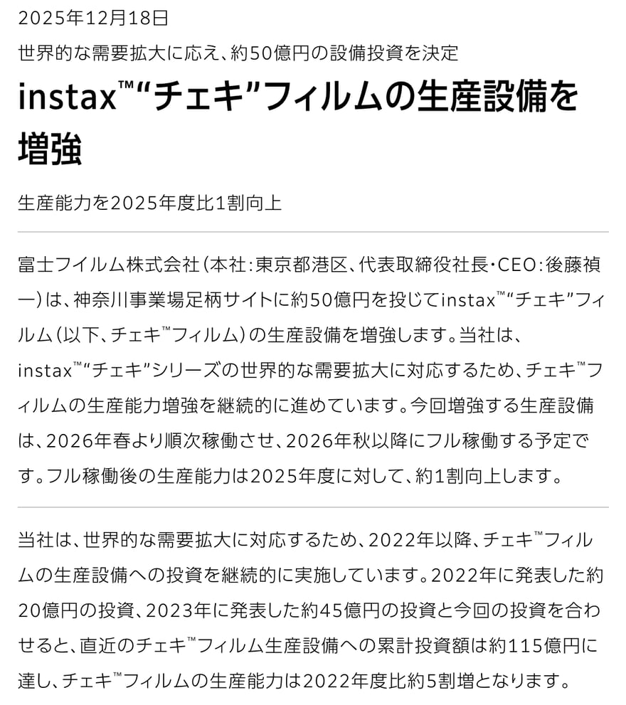 Fujifilm की 18 दिसंबर 2025 की प्रेस विज्ञप्ति “instax“チェキ”フィルムの生産設備を増強” (instax फ़िल्म उत्पादन सुविधा का विस्तार), उपशीर्षक “生産能力を2025年度比1割向上” (क्षमता FY2025 से 10% ज़्यादा); पाठ में कानागावा के आशिगारा साइट पर लगभग 5 अरब येन का निवेश, 2026 के वसंत से चरणबद्ध संचालन और पतझड़ से पूरा संचालन, साथ ही 2022 में लगभग 2 अरब और 2023 में लगभग 4.5 अरब येन, कुल लगभग 11.5 अरब येन और FY2022 से लगभग 50% ज़्यादा क्षमता का ज़िक्र है।