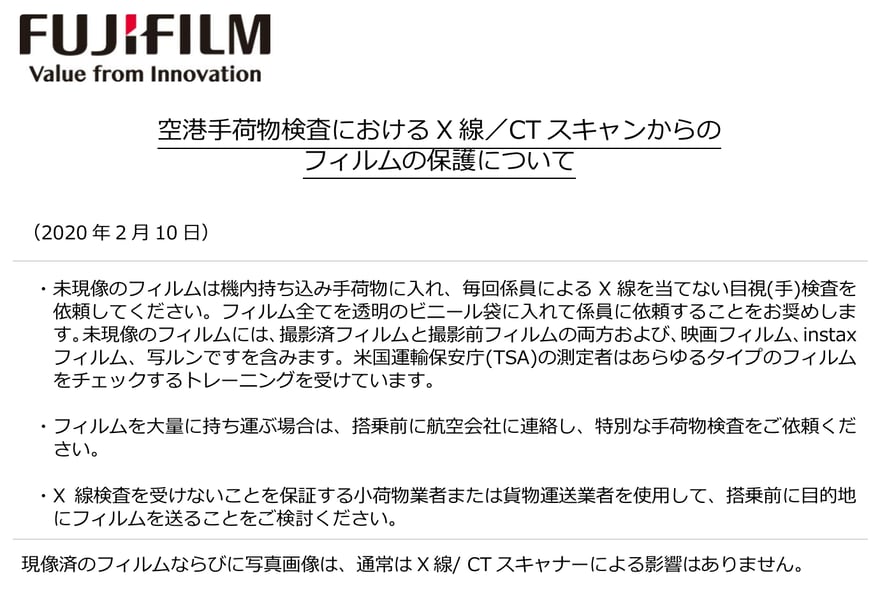 Fujifilm की PDF “空港手荷物検査における X 線／CT スキャンからのフィルムの保護について” (एयरपोर्ट सामान जाँच में X-ray/CT स्कैन से फ़िल्म की सुरक्षा), तारीख़ 10 फ़रवरी 2020; इसमें तीन सलाहें हैं: बिना डेवलप हुई फ़िल्म केबिन बैगेज में रखें, हर बार कर्मियों से बिना X-ray वाली आँख से जाँच करवाएँ और पारदर्शी प्लास्टिक थैली में दें, और बिना डेवलप हुई फ़िल्म में instax फ़िल्म और 写ルンです शामिल हैं; ज़्यादा फ़िल्म हो तो उड़ान से पहले एयरलाइन से संपर्क करें; या X-ray न होने की गारंटी वाली कूरियर सेवा से गंतव्य पर भेजें; आख़िरी पंक्ति में लिखा है कि डेवलप हो चुकी फ़िल्म और फ़ोटो पर आम तौर पर X-ray/CT स्कैनर का असर नहीं होता।