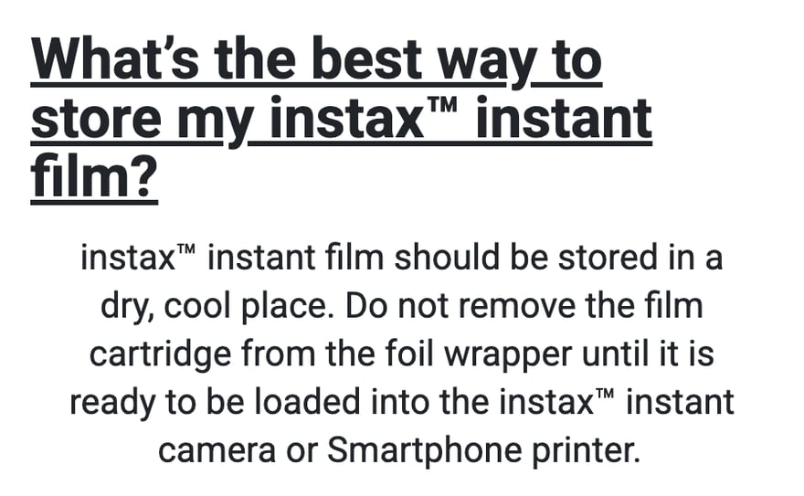 instax की अमेरिकी आधिकारिक वेबसाइट के FAQ “What’s the best way to store my instax instant film?” का जवाब: instax फ़िल्म को सूखी, ठंडी जगह पर रखना चाहिए, और फ़िल्म पैक को कैमरे या स्मार्टफ़ोन प्रिंटर में डालने से ठीक पहले ही फ़ॉइल पैकेजिंग से निकालना चाहिए।