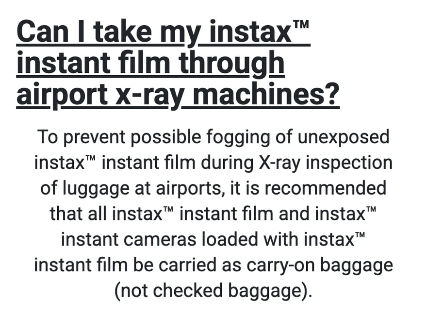 instax की अमेरिकी आधिकारिक वेबसाइट के FAQ “Can I take my instax instant film through airport x-ray machines?” का जवाब: एयरपोर्ट पर सामान की X-ray जाँच में बिना एक्सपोज़ हुई instax फ़िल्म पर धुंध न आए, इसके लिए सलाह है कि सभी instax फ़िल्म और फ़िल्म लगे instax कैमरे चेक-इन बैगेज में नहीं, हैंड बैगेज में ले जाएँ।