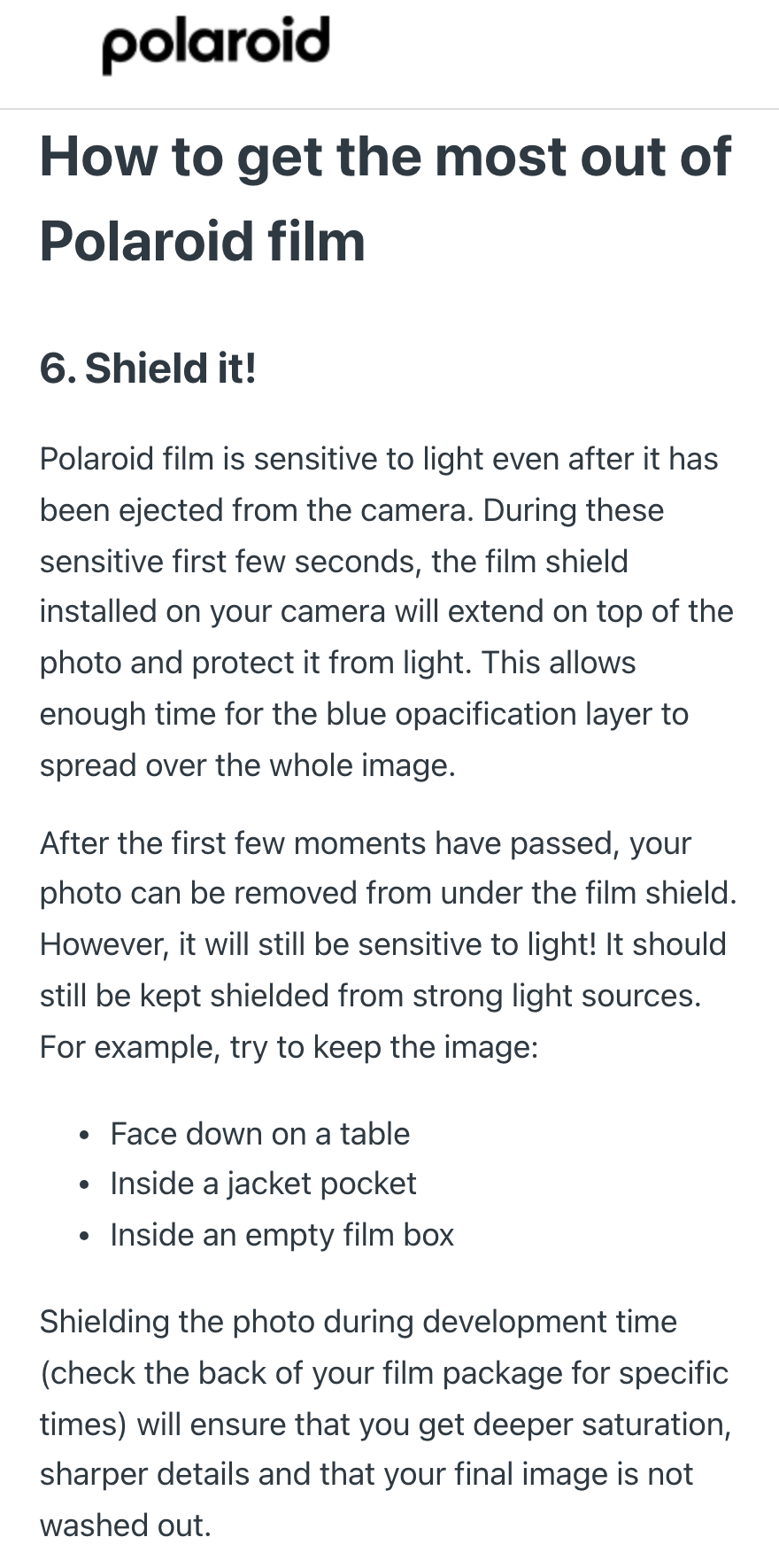Polaroid सपोर्ट सेंटर के लेख “How to get the most out of Polaroid film” का “6. Shield it!” वाला हिस्सा: इसमें लिखा है कि Polaroid फ़िल्म कैमरे से निकलने के बाद भी रोशनी के प्रति संवेदनशील रहती है, शुरुआती कुछ सेकंड कैमरे की film shield फ़ोटो को ढकती है ताकि नीली परत इमेज पर फैल सके; उसके बाद फ़ोटो निकाली जा सकती है, पर तेज़ रोशनी से बचानी चाहिए, जैसे मेज़ पर उल्टा, जैकेट की अंदरूनी जेब में या ख़ाली फ़िल्म डिब्बे में।